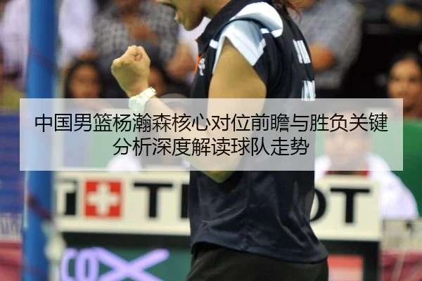 中国男篮杨瀚森核心对位前瞻与胜负关键分析深度解读球队走势