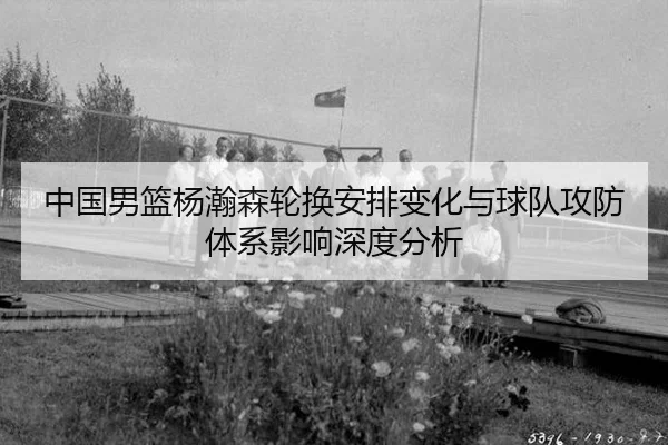中国男篮杨瀚森轮换安排变化与球队攻防体系影响深度分析
