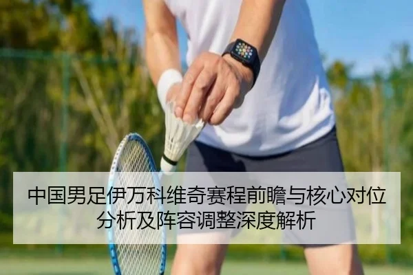 中国男足伊万科维奇赛程前瞻与核心对位分析及阵容调整深度解析
