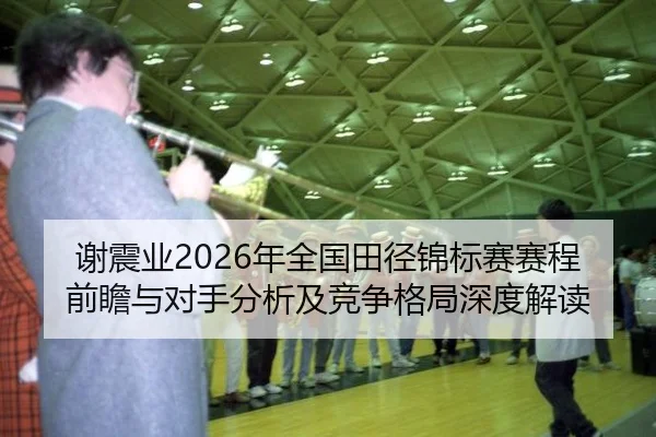 谢震业2026年全国田径锦标赛赛程前瞻与对手分析及竞争格局深度解读