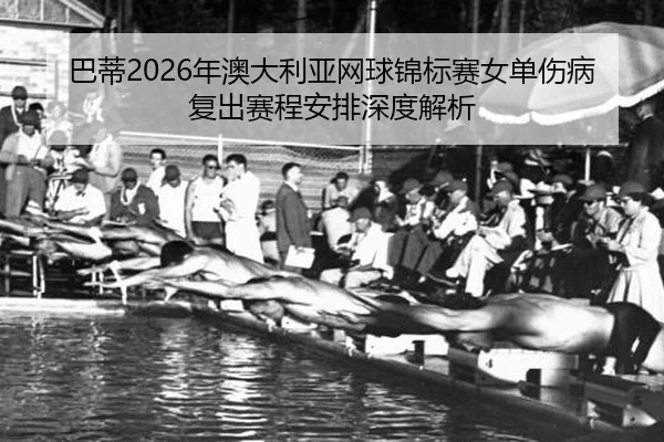 巴蒂2026年澳大利亚网球锦标赛女单伤病复出赛程安排深度解析